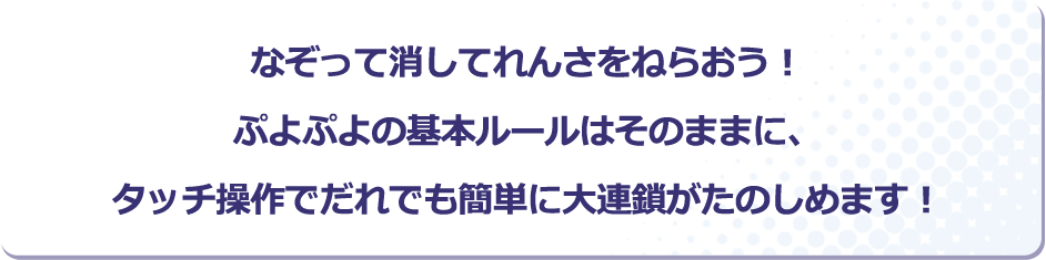 なぞって消してれんさをねらおう！ぷよぷよの基本ルールはそのままに、タッチ操作でだれでも簡単に大連鎖がたのしめます！