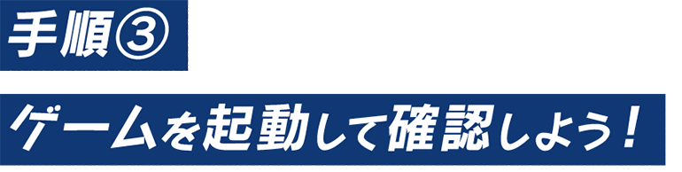 手順③　ゲームを起動して確認しよう！